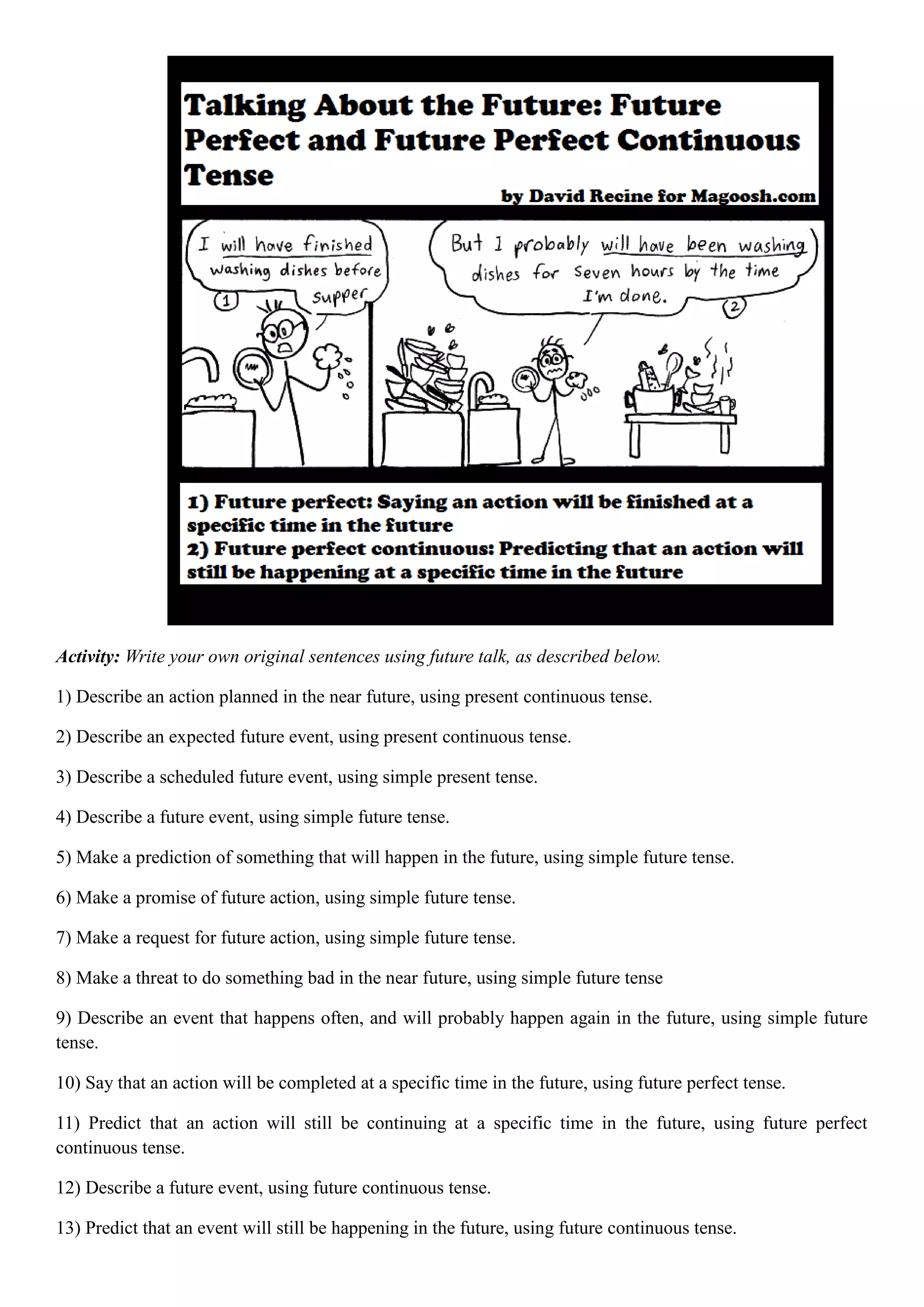 Activity: Write your own original sentences using future talk, as described below.
1) Describe an action planned in the near future, using present continuous tense.
2) Describe an expected future event, using present continuous tense.
3) Describe a scheduled future event, using simple present tense.
4) Describe a future event, using simple future tense.
5) Make a prediction of something that will happen in the future, using simple future tense.
6) Make a promise of future action, using simple future tense.
7) Make a request for future action, using simple future tense.
8) Make a threat to do something bad in the near future, using simple future tense
9) Describe an event that happens often, and will probably happen again in the future, using simple future
tense.
10) Say that an action will be completed at a specific time in the future, using future perfect tense.
11) Predict that an action will still be continuing at a specific time in the future, using future perfect
continuous tense.
12) Describe a future event, using future continuous tense.
13) Predict that an event will still be happening in the future, using future continuous tense.
 