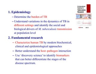 1. Epidemiology
– Determine the burden of TB
– Understand variations in the dynamics of TB in
different settings and identify the social and
biological drivers of M. tuberculosis transmission
at population level
2. Fundamental research
– Characterize human TB by modern biochemical,
clinical and epidemiological approaches
– Better understand the host–pathogen interaction
– Use ‘discovery science’ to identify biomarkers
that can better differentiate the stages of the
disease spectrum.
1. Epidemiology
– Determine the burden of TB
– Understand variations in the dynamics of TB in
different settings and identify the social and
biological drivers of M. tuberculosis transmission
at population level
2. Fundamental research
– Characterize human TB by modern biochemical,
clinical and epidemiological approaches
– Better understand the host–pathogen interaction
– Use ‘discovery science’ to identify biomarkers
that can better differentiate the stages of the
disease spectrum.
 