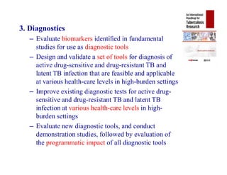 3. Diagnostics
– Evaluate biomarkers identiﬁed in fundamental
studies for use as diagnostic tools
– Design and validate a set of tools for diagnosis of
active drug-sensitive and drug-resistant TB and
latent TB infection that are feasible and applicable
at various health-care levels in high-burden settings
– Improve existing diagnostic tests for active drug-
sensitive and drug-resistant TB and latent TB
infection at various health-care levels in high-
burden settings
– Evaluate new diagnostic tools, and conduct
demonstration studies, followed by evaluation of
the programmatic impact of all diagnostic tools
3. Diagnostics
– Evaluate biomarkers identiﬁed in fundamental
studies for use as diagnostic tools
– Design and validate a set of tools for diagnosis of
active drug-sensitive and drug-resistant TB and
latent TB infection that are feasible and applicable
at various health-care levels in high-burden settings
– Improve existing diagnostic tests for active drug-
sensitive and drug-resistant TB and latent TB
infection at various health-care levels in high-
burden settings
– Evaluate new diagnostic tools, and conduct
demonstration studies, followed by evaluation of
the programmatic impact of all diagnostic tools
 