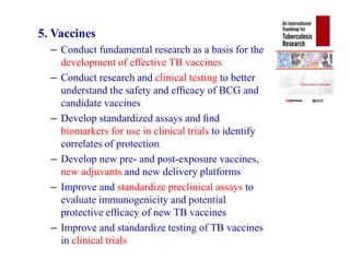 5. Vaccines
– Conduct fundamental research as a basis for the
development of effective TB vaccines
– Conduct research and clinical testing to better
understand the safety and efﬁcacy of BCG and
candidate vaccines
– Develop standardized assays and ﬁnd
biomarkers for use in clinical trials to identify
correlates of protection
– Develop new pre- and post-exposure vaccines,
new adjuvants and new delivery platforms
– Improve and standardize preclinical assays to
evaluate immunogenicity and potential
protective efﬁcacy of new TB vaccines
– Improve and standardize testing of TB vaccines
in clinical trials
5. Vaccines
– Conduct fundamental research as a basis for the
development of effective TB vaccines
– Conduct research and clinical testing to better
understand the safety and efﬁcacy of BCG and
candidate vaccines
– Develop standardized assays and ﬁnd
biomarkers for use in clinical trials to identify
correlates of protection
– Develop new pre- and post-exposure vaccines,
new adjuvants and new delivery platforms
– Improve and standardize preclinical assays to
evaluate immunogenicity and potential
protective efﬁcacy of new TB vaccines
– Improve and standardize testing of TB vaccines
in clinical trials
 