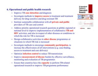 6. Operational and public health research
– Improve TB case detection and diagnosis
– Investigate methods to improve access to treatment and treatment
delivery for drug-sensitive and drug-resistant TB
– Institute sustainable collaboration with all private and public
providers of TB care and control
– Address priority operational research questions at global, regional or
national level to improve implementation of collaborative TB and
HIV activities, and also in respect of other diseases or conditions in
which the risk for TB is increased
– Design collaborative activities in other disease programmes or
situations in which TB risk is increased
– Investigate methods to encourage community participation, to
increase the effectiveness of all interventions (e.g. case-ﬁnding,
access to treatment and care delivery)
– Optimize infection control to reduce TB transmission
– Improve measurement of disease burden by effective surveillance,
monitoring and evaluation of TB programmes
– Ensure that countries have the capacity to perform TB-related
operational research to improve TB programme performance
6. Operational and public health research
– Improve TB case detection and diagnosis
– Investigate methods to improve access to treatment and treatment
delivery for drug-sensitive and drug-resistant TB
– Institute sustainable collaboration with all private and public
providers of TB care and control
– Address priority operational research questions at global, regional or
national level to improve implementation of collaborative TB and
HIV activities, and also in respect of other diseases or conditions in
which the risk for TB is increased
– Design collaborative activities in other disease programmes or
situations in which TB risk is increased
– Investigate methods to encourage community participation, to
increase the effectiveness of all interventions (e.g. case-ﬁnding,
access to treatment and care delivery)
– Optimize infection control to reduce TB transmission
– Improve measurement of disease burden by effective surveillance,
monitoring and evaluation of TB programmes
– Ensure that countries have the capacity to perform TB-related
operational research to improve TB programme performance
 