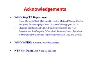 Acknowledgements
• WHO/Stop TB Department:
• Diana Elizabeth Weil, Malgosia Grzemska, Mukund Waman Uplekar
and group for developing a New TB control Strategy post 2015
• Christian Lienhardt and GROUP in development of the “An
International Roadmap for Tuberculosis Research” and “Priorities
in Operational Research to Improve Tuberculosis Care and Control”
• WHO/WPRO: Catharina Van Weezenbeek
• NTP Viet Nam: Dinh Ngoc Sy and staff
• WHO/Stop TB Department:
• Diana Elizabeth Weil, Malgosia Grzemska, Mukund Waman Uplekar
and group for developing a New TB control Strategy post 2015
• Christian Lienhardt and GROUP in development of the “An
International Roadmap for Tuberculosis Research” and “Priorities
in Operational Research to Improve Tuberculosis Care and Control”
• WHO/WPRO: Catharina Van Weezenbeek
• NTP Viet Nam: Dinh Ngoc Sy and staff
 