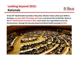 Looking beyond 2015:
Rationale
At the 65th World Health Assembly in May 2012, Member States called upon WHO to
develop a new post-2015 TB strategy and targets and present this to Member States at
the 67th World Health Assembly in 2014. Some States also urged WHO to start the
formal process through the Executive Board and World Health Assembly in 2013.
 