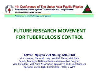 FUTURE RESEARCH MOVEMENT
FOR TUBERCULOSIS CONTROL
FUTURE RESEARCH MOVEMENT
FOR TUBERCULOSIS CONTROL
A/Prof. Nguyen Viet Nhung, MD., PhD
Vice director, National Lung Hospital, Hanoi, Viet Nam
Deputy Manager, National Tuberculosis control Program
Vice President, Viet Nam Association against TB and Lung Diseases
Regional Green Light Committee - WHO / WPR
 