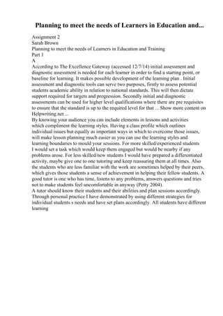 Planning to meet the needs of Learners in Education and...
Assignment 2
Sarah Brown
Planning to meet the needs of Learners in Education and Training
Part 1
A
According to The Excellence Gateway (accessed 12/7/14) initial assessment and
diagnostic assessment is needed for each learner in order to find a starting point, or
baseline for learning. It makes possible development of the learning plan . Initial
assessment and diagnostic tools can serve two purposes, firstly to assess potential
students academic ability in relation to national standards. This will then dictate
support required for targets and progression. Secondly initial and diagnostic
assessments can be used for higher level qualifications where there are pre requisites
to ensure that the standard is up to the required level for that ... Show more content on
Helpwriting.net ...
By knowing your audience you can include elements in lessons and activities
which compliment the learning styles. Having a class profile which outlines
individual issues but equally as important ways in which to overcome those issues,
will make lesson planning much easier as you can use the learning styles and
learning boundaries to mould your sessions. For more skilled/experienced students
I would set a task which would keep them engaged but would be nearby if any
problems arose. For less skilled/new students I would have prepared a differentiated
activity, maybe give one to one tutoring and keep reassuring them at all times. Also
the students who are less familiar with the work are sometimes helped by their peers,
which gives those students a sense of achievement in helping their fellow students. A
good tutor is one who has time, listens to any problems, answers questions and tries
not to make students feel uncomfortable in anyway (Petty 2004).
A tutor should know their students and their abilities and plan sessions accordingly.
Through personal practice I have demonstrated by using different strategies for
individual students s needs and have set plans accordingly. All students have different
learning
 