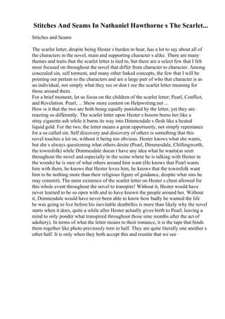 Stitches And Seams In Nathaniel Hawthorne s The Scarlet...
Stitches and Seams
The scarlet letter, despite being Hester s burden to bear, has a lot to say about all of
the characters in the novel, main and supporting character s alike. There are many
themes and traits that the scarlet letter is tied to, but there are a select few that I felt
most focused on throughout the novel that differ from character to character. Among
concealed sin, self torment, and many other linked concepts, the few that I will be
pointing out pertain to the characters and are a large part of who that character is as
an individual, not simply what they see or don t see the scarlet letter meaning for
those around them.
For a brief moment, let us focus on the children of the scarlet letter; Pearl, Conflict,
and Revelation. Pearl, ... Show more content on Helpwriting.net ...
How is it that the two are both being equally punished by the letter, yet they are
reacting so differently. The scarlet letter upon Hester s bosom burns her like a
stray cigarette ash while it burns its way into Dimmesdale s flesh like a heated
liquid gold. For the two, the letter means a great opportunity, not simply repentance
for a so called sin. Self discovery and discovery of others is something that this
novel touches a lot on, without it being too obvious. Hester knows what she wants,
but she s always questioning what others desire (Pearl, Dimmesdale, Chillingworth,
the townsfolk) while Dimmesdale doesn t have any idea what he wants(as seen
throughout the novel and especially in the scene where he is talking with Hester in
the woods) he is sure of what others around him want (He knows that Pearl wants
him with them, he knows that Hester loves him, he knows that the townsfolk want
him to be nothing more than their religious figure of guidance, despite what sins he
may commit). The mere existence of the scarlet letter on Hester s chest allowed for
this whole event throughout the novel to transpire! Without it, Hester would have
never learned to be so open with and to have known the people around her. Without
it, Dimmesdale would have never been able to know how badly he wanted the life
he was going to live before his inevitable death(this is more than likely why the novel
starts when it does, quite a while after Hester actually gives birth to Pearl, leaving a
mind to only ponder what transpired throughout those nine months after the act of
adultery). In terms of what the letter means to their romance, it is the tape that binds
them together like photo previously torn in half. They are quite literally one another s
other half. It is only when they both accept this and reunite that we see
 