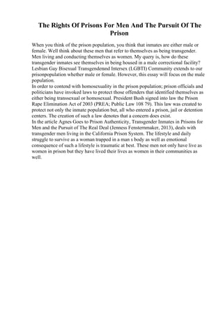 The Rights Of Prisons For Men And The Pursuit Of The
Prison
When you think of the prison population, you think that inmates are either male or
female. Well think about these men that refer to themselves as being transgender.
Men living and conducting themselves as women. My query is, how do these
transgender inmates see themselves in being housed in a male correctional facility?
Lesbian Gay Bisexual Transgenderand Intersex (LGBTI) Community extends to our
prisonpopulation whether male or female. However, this essay will focus on the male
population.
In order to contend with homosexuality in the prison population; prison officials and
politicians have invoked laws to protect those offenders that identified themselves as
either being transsexual or homosexual. President Bush signed into law the Prison
Rape Elimination Act of 2003 (PREA; Public Law 108 79). This law was created to
protect not only the inmate population but, all who entered a prison, jail or detention
centers. The creation of such a law denotes that a concern does exist.
In the article Agnes Goes to Prison Authenticity, Transgender Inmates in Prisons for
Men and the Pursuit of The Real Deal (Jenness Fensternmaker, 2013), deals with
transgender men living in the California Prison System. The lifestyle and daily
struggle to survive as a woman trapped in a man s body as well as emotional
consequence of such a lifestyle is traumatic at best. These men not only have live as
women in prison but they have lived their lives as women in their communities as
well.
 