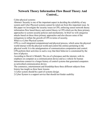 Network Theory Information Flow Based Theory And
Control...
Cyber physical systems:
Abstract: Security is one of the important aspect in deciding the reliability of any
system and Cyber Physical systems cannot be ruled out from this important issue. In
this paper we investigate the security issues in CPS, enforcing sensor network theory
information flow based theory and control theory in CPS which are the three primary
approaches to system security policies and mechanisms. In brief we will categorize
attacks based on these three primary approaches and also discuss some of the
mitigations to inflate the growth of CPS in terms of security.
What is a Cyber Physical system:
CPS is a well integrated computational and physical process, which sense the physical
world interact with the physical world and control the entities pertaining to the
physical world. It is the amalgamation of communication computation and control.
CPS perform their activities in such a way that their behavior is constrained by the
laws of physics.
According to David A Mindell, The era of cyberspace and the internet, with its
emphasis on computer as a communication device and as a vehicle for human
interactions connect to a longer history of control systems that generated computers
as networked communication device.
The commerce, entertainment and friendship these three different subjects from
history has taught us three basic lessons
1.Cyber system should be a part of systems design.
2.Cyber System is a support service that should not hinder usability
 