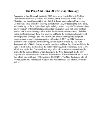 The Pros And Cons Of Christian Theology
According to Pew Research Center in 2015, there were counted to be 2.3 billion
Christians in this world (Hackett, McClendon,2017). What does it take to be a
Christian, one should accept God into their life, heart, soul, and mind? Accepting
God into one s life consist of studying the nature of God, by reading the Bible daily,
and mediating on the scripture both night and day. In this essay of Christian theology,
a new believer, or those that are an undecided believer of God, will know the four
sources of Christian theology, what makes the four sources important to Christian
living, the limitations of these four sources, and lastly the positive and negatives of
philosophy and theology. The four sources of Christian theology are: scripture,
tradition, reason, and religious experience (Blackwell, 2017 pg.104). Scripture is
explained to be used for Christian living, and instruction written by God. Old
Testament tells of God s dealing with the Israelites, and how they lived sinfully in the
sight of God. While the Israelites did not live the way, God commanded them to live
which was by the Ten Commandment ways, God still loved them unconditionally
even after he punished them. When it comes to the New Testament, God s only
begotten son Jesuscame unto the scene. Jesus came to this world to seek and to save
that which was lost Luke 19:10, Matthew 18:11 KVJ). The New Testament tells of
the life, death, and resurrection of Jesus, and with the blood that he shed, believers
will be
 