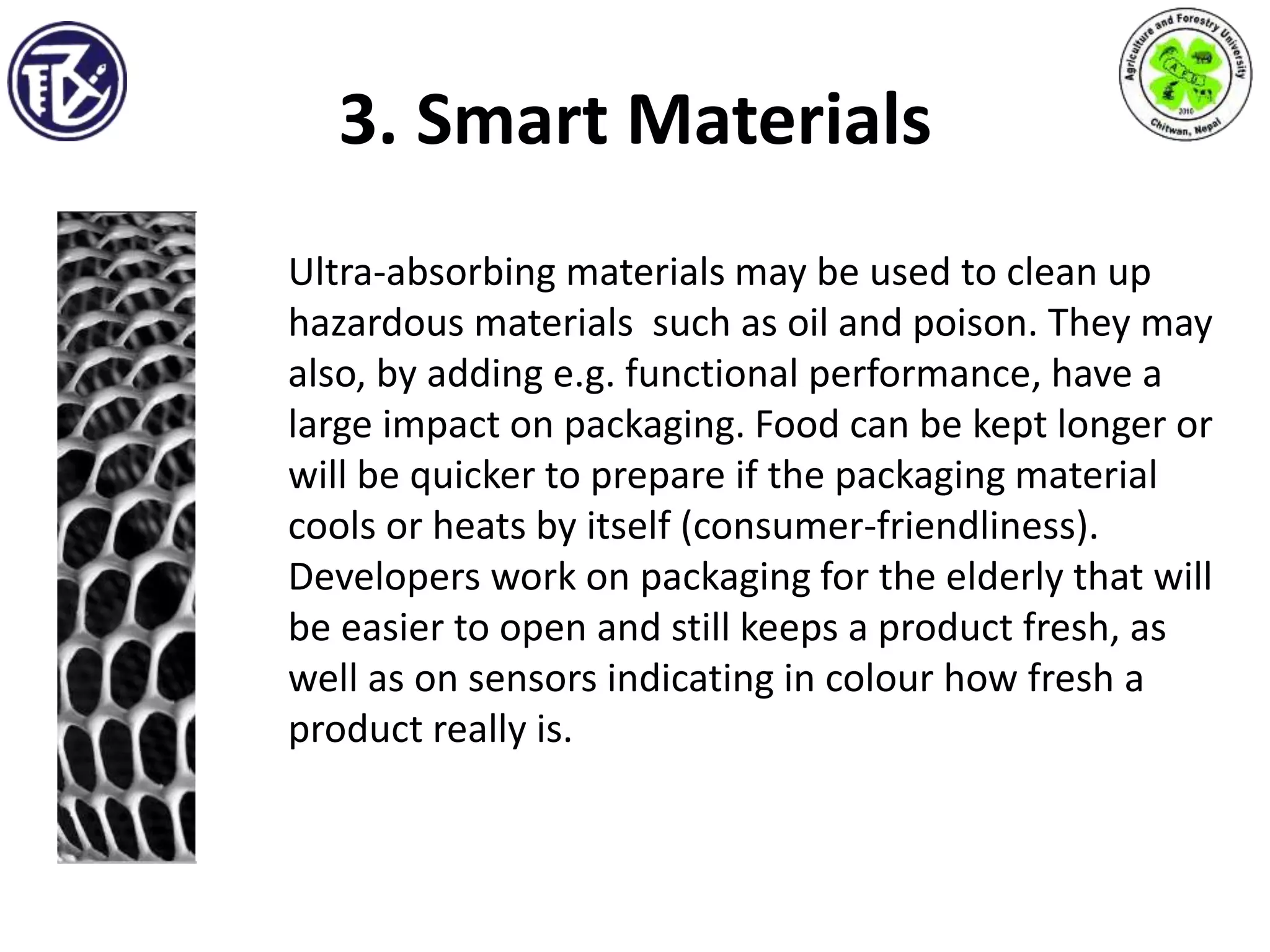 3. Smart Materials
Ultra-absorbing materials may be used to clean up
hazardous materials such as oil and poison. They may
also, by adding e.g. functional performance, have a
large impact on packaging. Food can be kept longer or
will be quicker to prepare if the packaging material
cools or heats by itself (consumer-friendliness).
Developers work on packaging for the elderly that will
be easier to open and still keeps a product fresh, as
well as on sensors indicating in colour how fresh a
product really is.
 