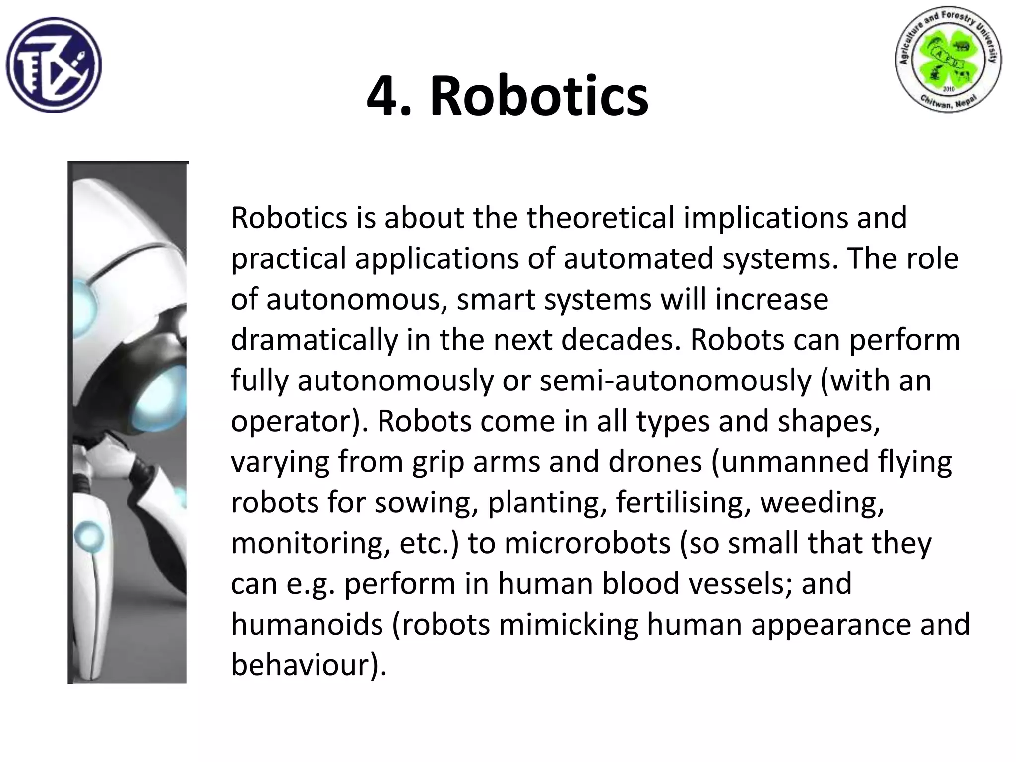 4. Robotics
Robotics is about the theoretical implications and
practical applications of automated systems. The role
of autonomous, smart systems will increase
dramatically in the next decades. Robots can perform
fully autonomously or semi-autonomously (with an
operator). Robots come in all types and shapes,
varying from grip arms and drones (unmanned flying
robots for sowing, planting, fertilising, weeding,
monitoring, etc.) to microrobots (so small that they
can e.g. perform in human blood vessels; and
humanoids (robots mimicking human appearance and
behaviour).
 