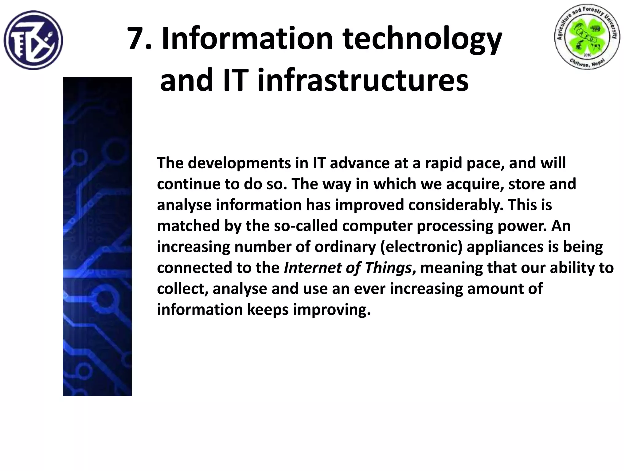 7. Information technology
and IT infrastructures
The developments in IT advance at a rapid pace, and will
continue to do so. The way in which we acquire, store and
analyse information has improved considerably. This is
matched by the so-called computer processing power. An
increasing number of ordinary (electronic) appliances is being
connected to the Internet of Things, meaning that our ability to
collect, analyse and use an ever increasing amount of
information keeps improving.
 