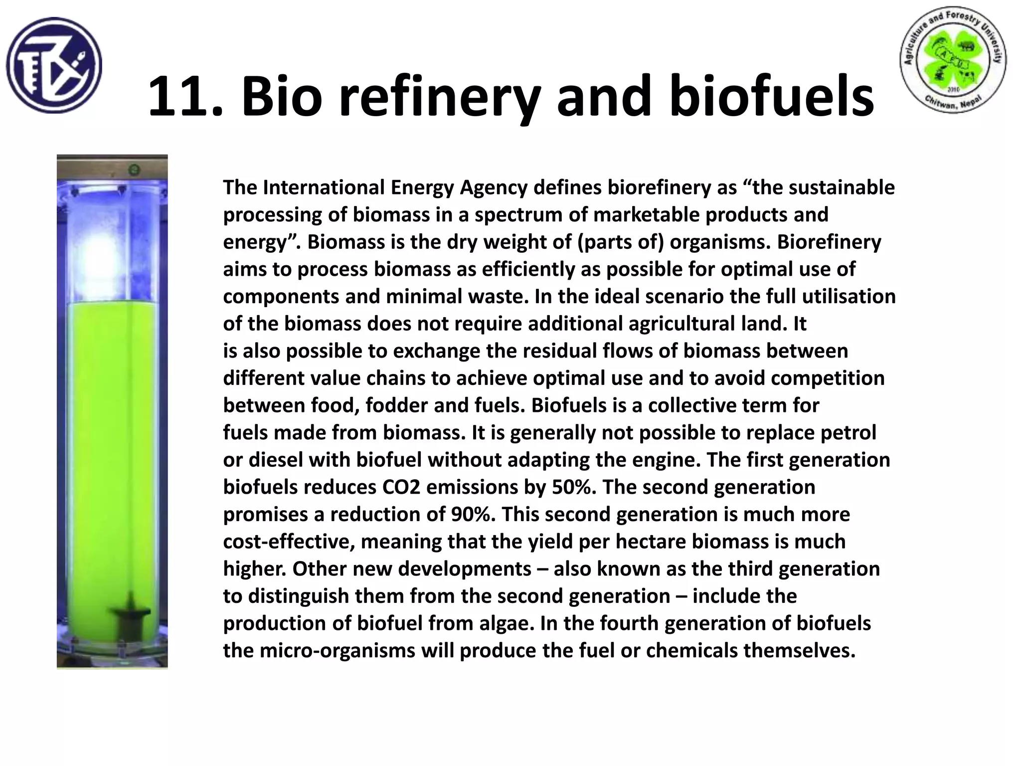 11. Bio refinery and biofuels
The International Energy Agency defines biorefinery as “the sustainable
processing of biomass in a spectrum of marketable products and
energy”. Biomass is the dry weight of (parts of) organisms. Biorefinery
aims to process biomass as efficiently as possible for optimal use of
components and minimal waste. In the ideal scenario the full utilisation
of the biomass does not require additional agricultural land. It
is also possible to exchange the residual flows of biomass between
different value chains to achieve optimal use and to avoid competition
between food, fodder and fuels. Biofuels is a collective term for
fuels made from biomass. It is generally not possible to replace petrol
or diesel with biofuel without adapting the engine. The first generation
biofuels reduces CO2 emissions by 50%. The second generation
promises a reduction of 90%. This second generation is much more
cost-effective, meaning that the yield per hectare biomass is much
higher. Other new developments – also known as the third generation
to distinguish them from the second generation – include the
production of biofuel from algae. In the fourth generation of biofuels
the micro-organisms will produce the fuel or chemicals themselves.
 