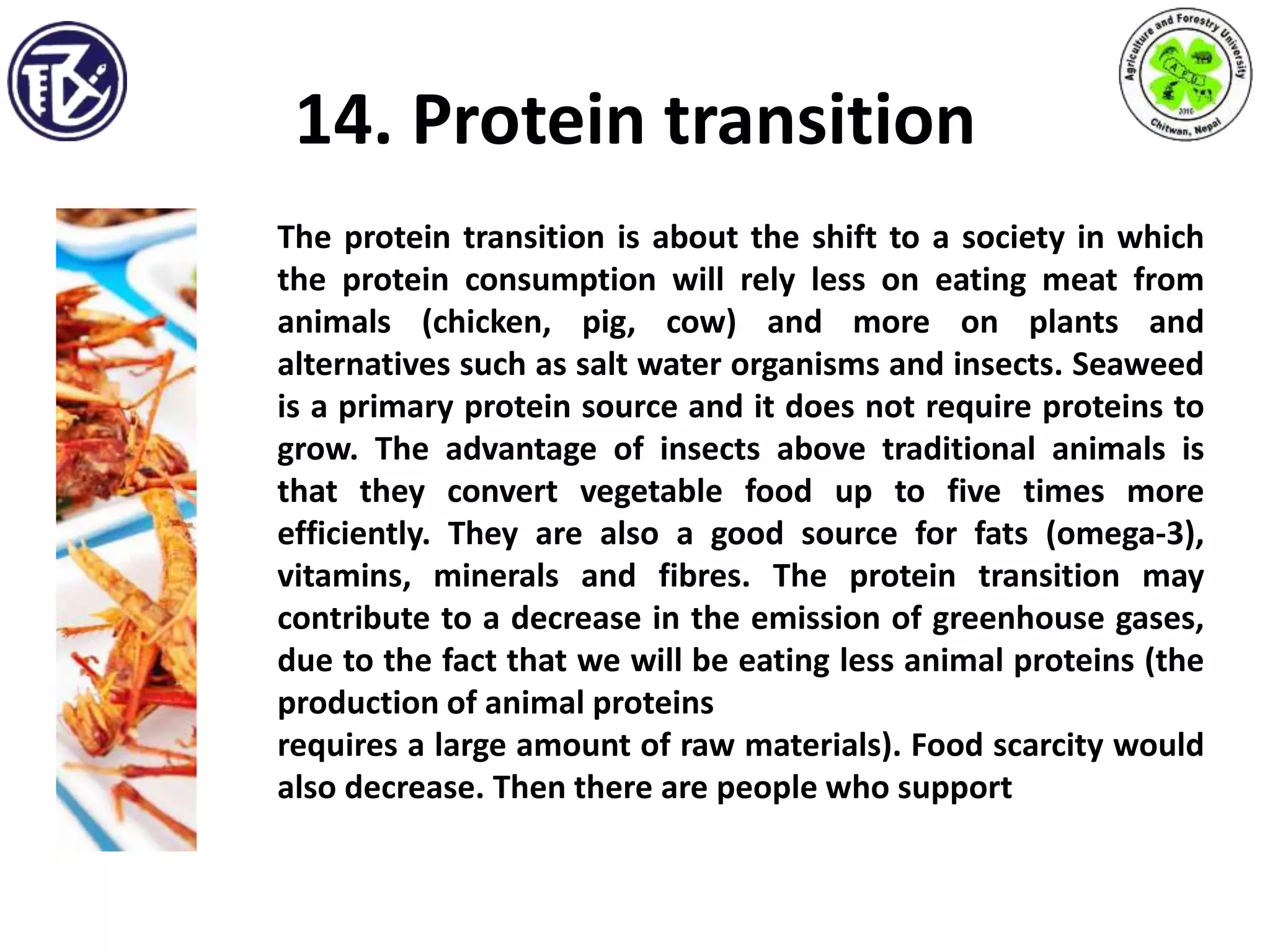 14. Protein transition
The protein transition is about the shift to a society in which
the protein consumption will rely less on eating meat from
animals (chicken, pig, cow) and more on plants and
alternatives such as salt water organisms and insects. Seaweed
is a primary protein source and it does not require proteins to
grow. The advantage of insects above traditional animals is
that they convert vegetable food up to five times more
efficiently. They are also a good source for fats (omega-3),
vitamins, minerals and fibres. The protein transition may
contribute to a decrease in the emission of greenhouse gases,
due to the fact that we will be eating less animal proteins (the
production of animal proteins
requires a large amount of raw materials). Food scarcity would
also decrease. Then there are people who support
 