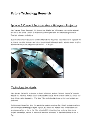 Future Technology Research


Iphone 5 Concept Incorporates a Hologram Projector
Here’s a new iPhone 5 concept, this time not too detailed and relying very much on the video at
the end of the article. Created by Waterworks/ Christopher East, this iPhone design relies on
futuristic hologram projections.


Such mechanisms will be used to turn the iPhone 5 into the perfect presentation tool, especially for
architects, car, boat designers and more. Combine that holographic ability with the power of Office
PowerPoint and you’ve got productivity nirvana… or do you?




Technology by Hitachi

Here you are the last bit of our tour at Hitachi exhibition, with the company vision of a “Minority
Report” like interface. Perhaps closer to Microsoft Kinect UI, Hitachi system will let you control any
kind of information display on a TV or by a Video projector, by simply waving your hands in any
directions.


Nothing much to say here since this was just a working prototype, but, Hitachi is working not only
on including this technology in digital signage, but also in the medical area, where doctors can
access data, photo or like on the video below to IRM without touching anything, ideal during
surgery for example, as well as planning to add such technology in both Desktop PCs as well as
TV.
 