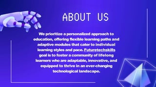 We prioritize apersonalized approach to
education, offering flexible learning paths and
adaptive modules that cater to individual
learning styles and pace. Futuretechskills
goal is to foster acommunity of lifelong
learners who are adaptable, innovative, and
equipped to thrive in an ever-changing
technological landscape.
 