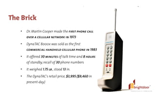 ©	
  BrightDoor	
  Systems,	
  Inc.	
  |	
  All	
  Rights	
  Reserved
The Brick
• Dr. Martin Cooper made the first phone call
over a cellular network in 1973
• DynaTAC 8000x was sold as the first
commercial handheld cellular phone in 1983
• It offered 30 minutes of talk time and 8 hours
of standby, recall of 30 phone numbers
• It weighed 1.75 lb., stood 13 in.
• The DynaTAC's retail price, $3,995 ($9,460 in
present-day)
 