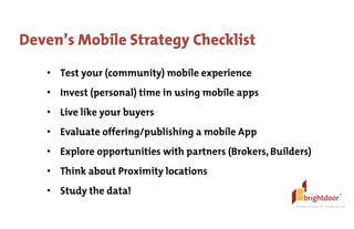 ©	
  BrightDoor	
  Systems,	
  Inc.	
  |	
  All	
  Rights	
  Reserved
Deven’s Mobile Strategy Checklist
• Test your (community) mobile experience
• Invest (personal) time in using mobile apps
• Live like your buyers
• Evaluate offering/publishing a mobile App
• Explore opportunities with partners (Brokers, Builders)
• Think about Proximity locations
• Study the data!
 