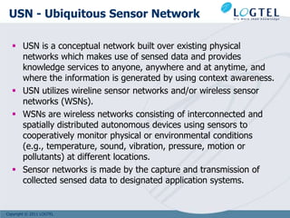USN - Ubiquitous Sensor Network

   USN is a conceptual network built over existing physical
    networks which makes use of sensed data and provides
    knowledge services to anyone, anywhere and at anytime, and
    where the information is generated by using context awareness.
   USN utilizes wireline sensor networks and/or wireless sensor
    networks (WSNs).
   WSNs are wireless networks consisting of interconnected and
    spatially distributed autonomous devices using sensors to
    cooperatively monitor physical or environmental conditions
    (e.g., temperature, sound, vibration, pressure, motion or
    pollutants) at different locations.
   Sensor networks is made by the capture and transmission of
    collected sensed data to designated application systems.


Copyright © 2011 LOGTEL
 