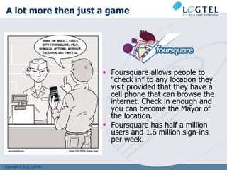 A lot more then just a game




                           Foursquare allows people to
                            “check in” to any location they
                            visit provided that they have a
                            cell phone that can browse the
                            internet. Check in enough and
                            you can become the Mayor of
                            the location.
                           Foursquare has half a million
                            users and 1.6 million sign-ins
                            per week.


Copyright © 2011 LOGTEL
 