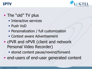 IPTV


   The “old” TV plus
             Interactive services
             Push VoD
             Personalization / full customization
             Context aware Advertisement
   cPVR and nPVR (client and network
    Personal Video Recorder)
          stored content pause/rewind/forward
   end-users of end-user generated content

Copyright © 2011 LOGTEL
 