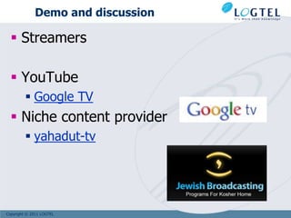 Demo and discussion

   Streamers

   YouTube
          Google TV
   Niche content provider
          yahadut-tv




Copyright © 2011 LOGTEL
 
