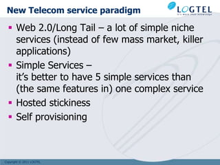 New Telecom service paradigm

   Web 2.0/Long Tail – a lot of simple niche
    services (instead of few mass market, killer
    applications)
   Simple Services –
    it’s better to have 5 simple services than
    (the same features in) one complex service
   Hosted stickiness
   Self provisioning



Copyright © 2011 LOGTEL
 