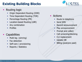 Existing Building Blocks
   Routing logic
            Origin Dependent Routing (ODR)
            Time Dependent Routing (TDR)      Actions
            Percentage Routing (PR)                Route to telephone
            Location-based Routing (LBR)           Send SMS
            Any combination                        Record announcement
            Profiles                               Play announcement
                                                    Prompt and collect
   Capabilities                                    Call screening/blocking
            Multi leg (simring)                    CLI replacement
            Fax detection                          Update DB
            Self-care / provisioning               Billing (post/pre paid)
            Reports / Statistics




Copyright © 2011 LOGTEL
 