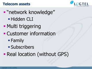 Telecom assets

   “network knowledge”
          Hidden CLI
   Multi triggering
   Customer information
          Family
          Subscribers
   Real location (without GPS)

Copyright © 2011 LOGTEL
 
