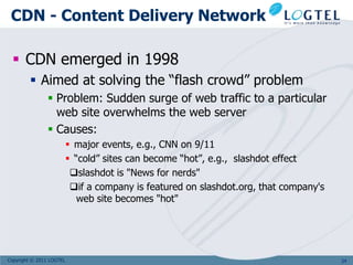 CDN - Content Delivery Network

  CDN emerged in 1998
         Aimed at solving the “flash crowd” problem
                 Problem: Sudden surge of web traffic to a particular
                  web site overwhelms the web server
                 Causes:
                           major events, e.g., CNN on 9/11
                           “cold” sites can become “hot”, e.g., slashdot effect
                           slashdot is "News for nerds"
                           if a company is featured on slashdot.org, that company's
                             web site becomes "hot"




Copyright © 2011 LOGTEL                                                                34
 
