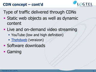CDN concept – cont’d

  Type of traffic delivered through CDNs
   Static web objects as well as dynamic
    content
   Live and on-demand video streaming
          YouTube (low and high definition)
          Thehdweb (veraizon)
   Software downloads
   Gaming



Copyright © 2011 LOGTEL                        35
 