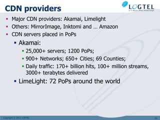 CDN providers
   Major CDN providers: Akamai, Limelight
   Others: MirrorImage, Inktomi and … Amazon
   CDN servers placed in PoPs
          Akamai:
                 25,000+ servers; 1200 PoPs;
                 900+ Networks; 650+ Cities; 69 Counties;
                 Daily traffic: 170+ billion hits, 100+ million streams,
                  3000+ terabytes delivered
          LimeLight: 72 PoPs around the world




Copyright © 2011 LOGTEL                                                     36
 