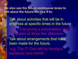 We also use the future continuous tense to
talk about the future. We use it to:

1.   Talk about activities that will be in
     progress at specific times in the future,
      e.g. I’ll be giving a presentation about
     computers at three this afternoon.
2.   Talk about arrangements that have
     been made for the future,
      e.g. The IT Club will be having a
     barbecue next month.
 
