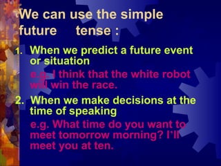 We can use the simple
 future tense :
1. When we predict a future event
   or situation,
   e.g. I think that the white robot
   will win the race.
2. When we make decisions at the
   time of speaking,
   e.g. What time do you want to
   meet tomorrow morning? I’ll
   meet you at ten.
 