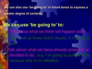We can also use ‘be going to’ in future tense to express a

greater degree of certainty.


We can use ‘be going to’ to:
1.   Talk about what we think will happen soon,
      e.g. Look at those black clouds. It’s going to
     rain.
2. Talk about what we have already arranged or
    decided to do, e.g. I’m going to punish Mary
    because she is so talkative.
 