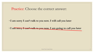 Practice: Choose the correct answer:
◦ I am sorry I can’t talk to you now. I will call you later
◦ I am sorry I can’t talk to you now. I am going to call you later
Future Tense/Leang Channy 9
 