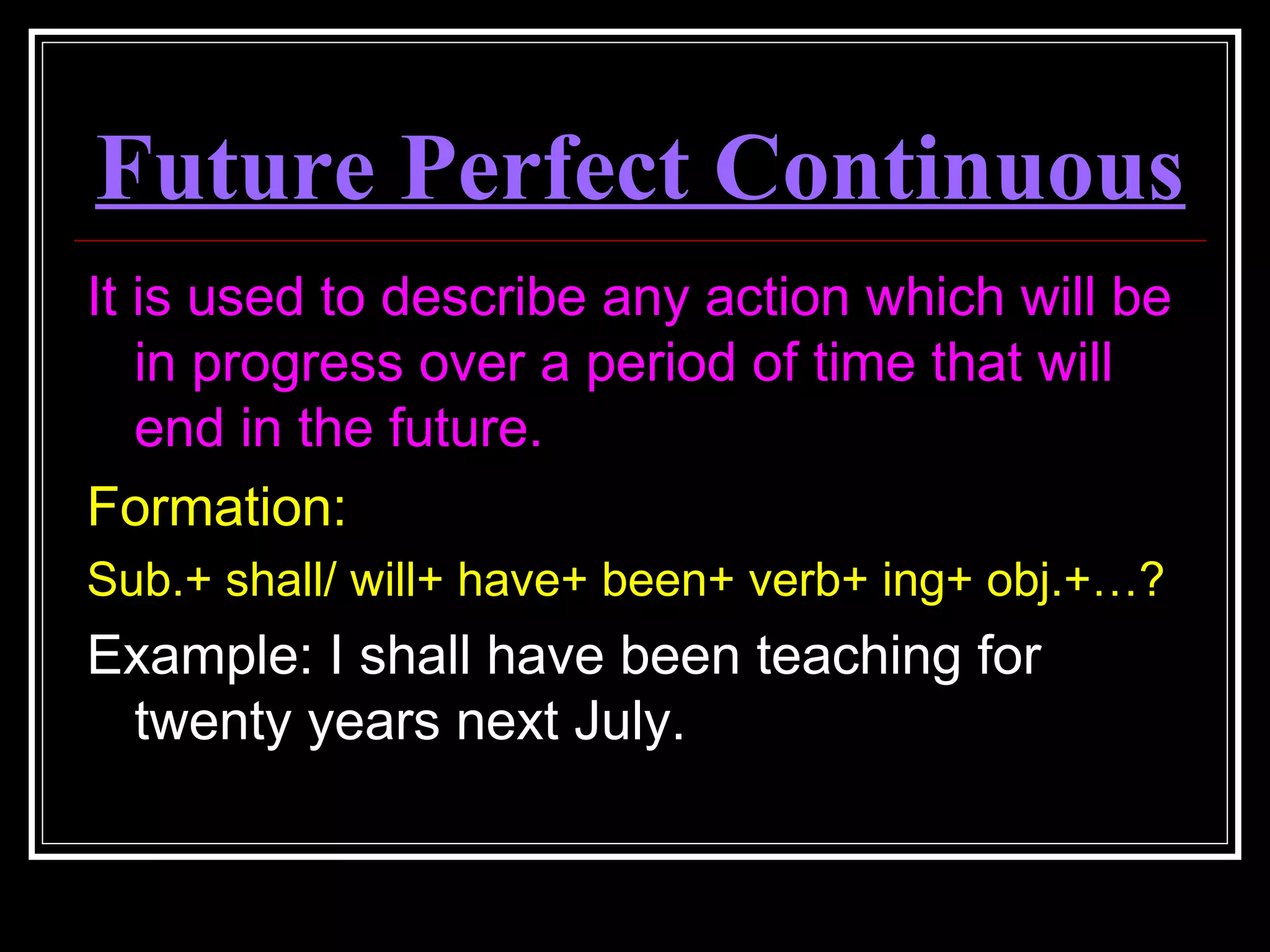 Future Perfect Continuous
It is used to describe any action which will be
in progress over a period of time that will
end in the future.
Formation:
Sub.+ shall/ will+ have+ been+ verb+ ing+ obj.+…?
Example: I shall have been teaching for
twenty years next July.