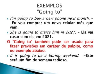  I’m going to buy a new phone next month. –
Eu vou comprar um novo celular mês que
vem.
She is going to marry him in 2021. – Ela vai
casar com ele em 2021.
O “Going to” também pode ser usado para
fazer previsões em caráter de palpite, como
no exemplo abaixo:
It is going to be a boring weekend. -Este
será um fim de semana tedioso.