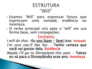  Usamos “Will” para expressar futuro que
expressam uma vontade, evidência ou
incerteza.
O verbo principal virá após o “will” em sua
forma base, sem conjugações.
Exemplos:
I will do that. –Eu vou fazer / farei isso. Vontade
I’m sure you’ll like her. – Tenho certeza que
você vai gostar dela. Evidência
Maybe I’ll go to Disneyland this year. – Talvez
eu vá para a Disneylândia esse ano. Incerteza