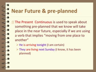 Near Future & pre-planned
 The Present Continuous is used to speak about
something pre-planned that we know will take
place in the near future, especially if we are using
a verb that implies “moving from one place to
another”
He is arriving tonight (I am certain)
They are living next Sunday (I know, it has been
planned)
 