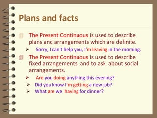 Plans and facts
 The Present Continuous is used to describe
plans and arrangements which are definite.
 Sorry, I can't help you, I'm leaving in the morning.
 The Present Continuous is used to describe
fixed arrangements, and to ask about social
arrangements.
 Are you doing anything this evening?
 Did you know I’m getting a new job?
 What are we having for dinner?
 