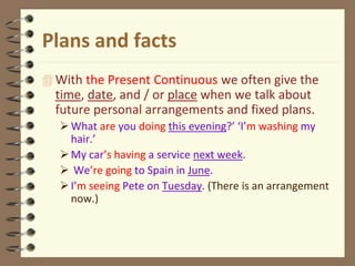 Plans and facts
 With the Present Continuous we often give the
time, date, and / or place when we talk about
future personal arrangements and fixed plans.
What are you doing this evening?’ ‘I’m washing my
hair.’
My car’s having a service next week.
 We’re going to Spain in June.
I’m seeing Pete on Tuesday. (There is an arrangement
now.)
 