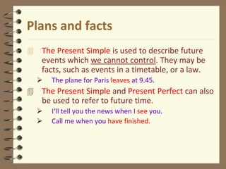 Plans and facts
 The Present Simple is used to describe future
events which we cannot control. They may be
facts, such as events in a timetable, or a law.
 The plane for Paris leaves at 9.45.
 The Present Simple and Present Perfect can also
be used to refer to future time.
 I‘ll tell you the news when I see you.
 Call me when you have finished.
 