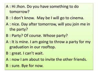 A : Hi Jhon. Do you have something to do
tomorrow?
B : I don’t know. May be I will go to cinema.
A : nice. Day after tomorrow, will you join me in
the party?
B : Party? Of course. Whose party?
A : It is mine. I am going to throw a party for my
graduation in our rooftop.
B : great. I can’t wait.
A : now I am about to invite the other friends.
B : sure. Bye for now.
 