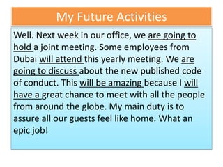 My Future Activities
Well. Next week in our office, we are going to
hold a joint meeting. Some employees from
Dubai will attend this yearly meeting. We are
going to discuss about the new published code
of conduct. This will be amazing because I will
have a great chance to meet with all the people
from around the globe. My main duty is to
assure all our guests feel like home. What an
epic job!
 