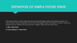 DEFINITION OF SIMPLE FUTURE TENSE
The future tense is used to describe actions that will happen after the present moment. The
future tense is used to describe actions that will happen after the present moment. There are
several ways to express the future tense in English. Here are the main forms:
1. Will + Base Form
2. To Be Going To + Base Form
 