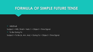 FORMULA OF SIMPLE FUTURE TENSE
 Will/Shall
Subject + Will / Shall + Verb 1 + Object + Time Signal
 To Be Going To
Subject + To Be (Is, Am, Are) + Going To + Object + Time Signal
 