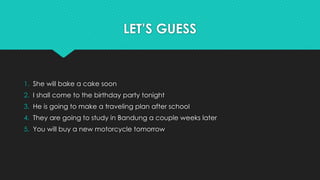 LET’S GUESS
1. She will bake a cake soon
2. I shall come to the birthday party tonight
3. He is going to make a traveling plan after school
4. They are going to study in Bandung a couple weeks later
5. You will buy a new motorcycle tomorrow
 