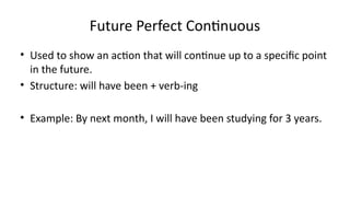 Future Perfect Continuous
• Used to show an action that will continue up to a specific point
in the future.
• Structure: will have been + verb-ing
• Example: By next month, I will have been studying for 3 years.
 