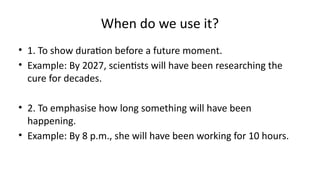 When do we use it?
• 1. To show duration before a future moment.
• Example: By 2027, scientists will have been researching the
cure for decades.
• 2. To emphasise how long something will have been
happening.
• Example: By 8 p.m., she will have been working for 10 hours.
 